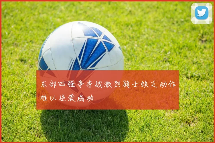 东部四强争夺战激烈骑士缺乏动作难以逆袭成功