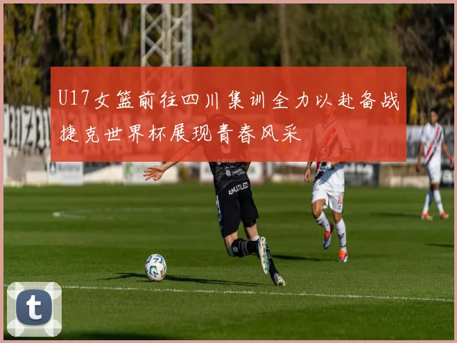 U17女篮前往四川集训全力以赴备战捷克世界杯展现青春风采