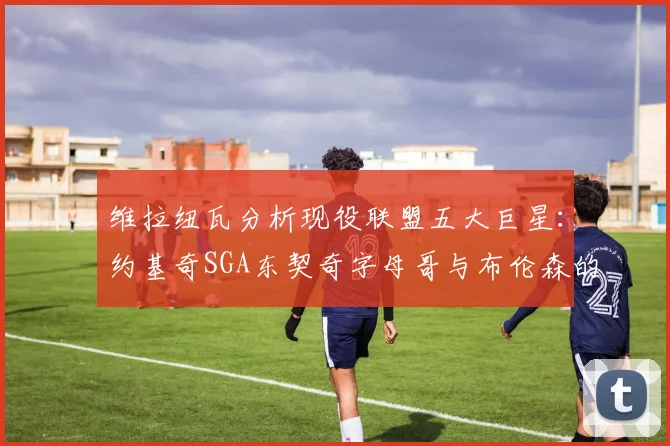 维拉纽瓦分析现役联盟五大巨星：约基奇SGA东契奇字母哥与布伦森的表现与影响