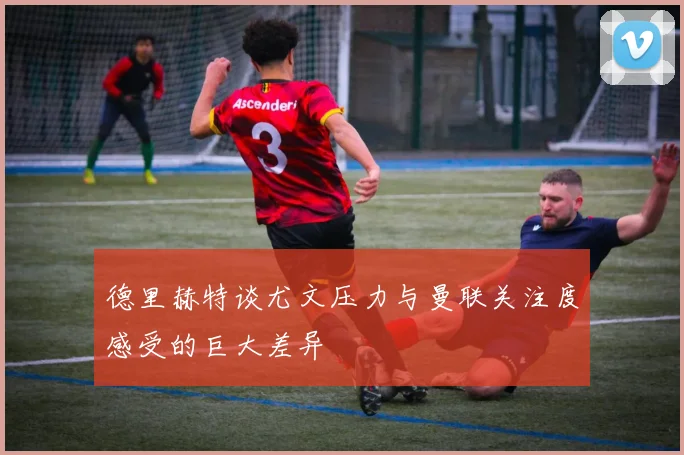 德里赫特谈尤文压力与曼联关注度感受的巨大差异