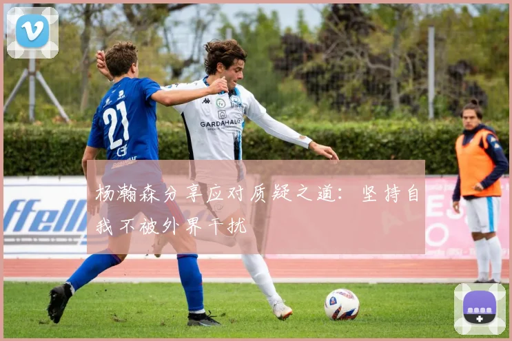 杨瀚森分享应对质疑之道：坚持自我不被外界干扰