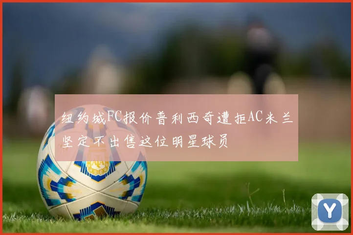 纽约城FC报价普利西奇遭拒AC米兰坚定不出售这位明星球员