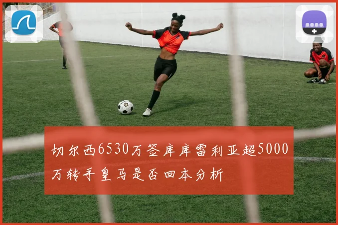 切尔西6530万签库库雷利亚超5000万转手皇马是否回本分析