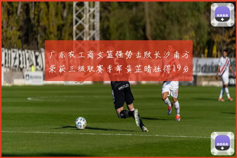广东农工商女篮强势击败长沙南方荣获三级联赛季军黄芷晴独得19分助力胜利