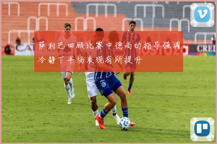 萨利巴回顾比赛中德尚的指导强调冷静下半场表现有所提升
