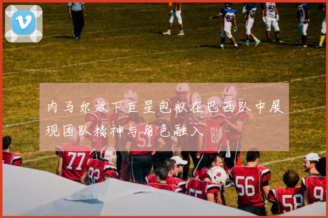 内马尔放下巨星包袱在巴西队中展现团队精神与角色融入