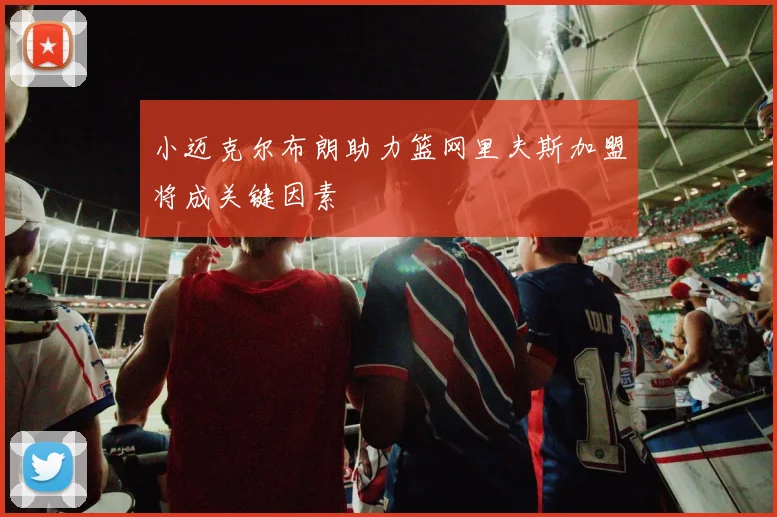 小迈克尔布朗助力篮网里夫斯加盟将成关键因素
