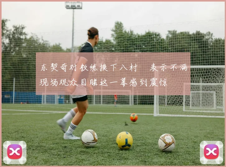 东契奇对教练换下八村塁表示不满现场观众目睹这一幕感到震惊