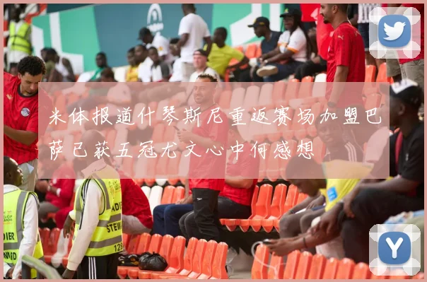 米体报道什琴斯尼重返赛场加盟巴萨已获五冠尤文心中何感想