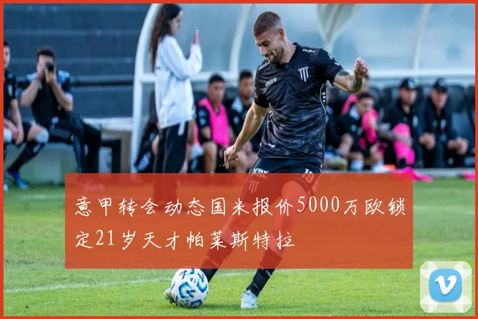 意甲转会动态国米报价5000万欧锁定21岁天才帕莱斯特拉