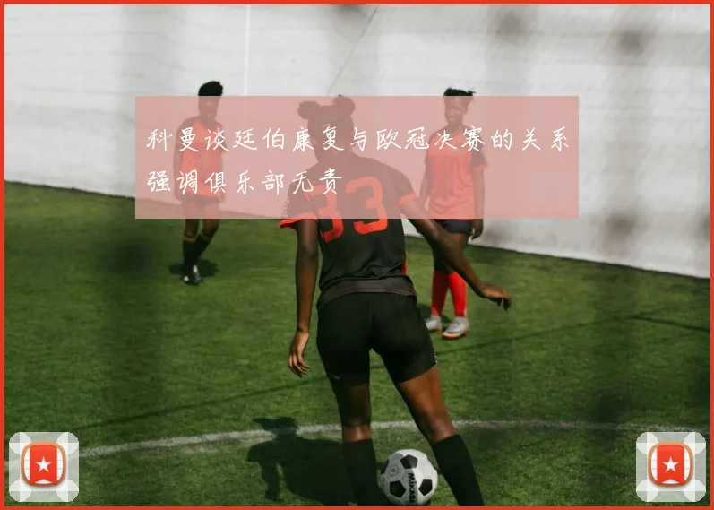 科曼谈廷伯康复与欧冠决赛的关系强调俱乐部无责