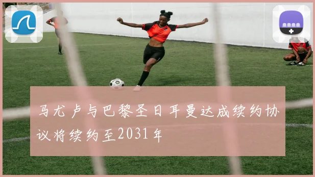 马尤卢与巴黎圣日耳曼达成续约协议将续约至2031年