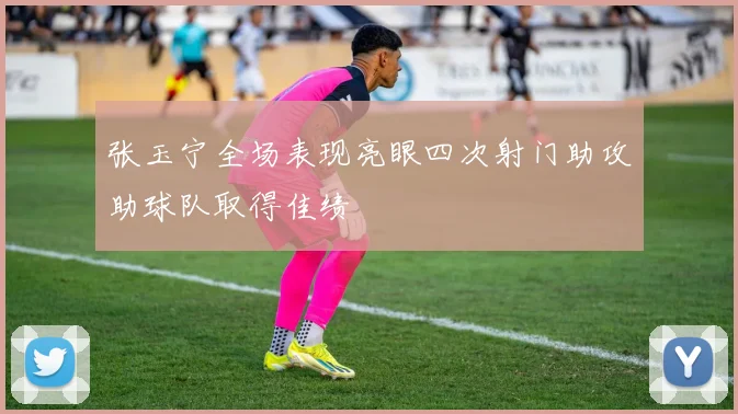 张玉宁全场表现亮眼四次射门助攻助球队取得佳绩