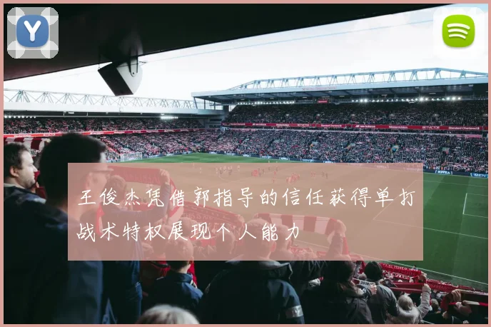 王俊杰凭借郭指导的信任获得单打战术特权展现个人能力